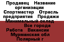 Продавец › Название организации ­ Спортмастер › Отрасль предприятия ­ Продажи › Минимальный оклад ­ 12 000 - Все города Работа » Вакансии   . Мурманская обл.,Полярный г.